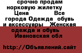 срочно продам норковую жилетку!!! › Цена ­ 13 000 - Все города Одежда, обувь и аксессуары » Женская одежда и обувь   . Ивановская обл.